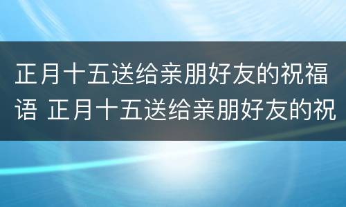 正月十五送给亲朋好友的祝福语 正月十五送给亲朋好友的祝福语怎么写