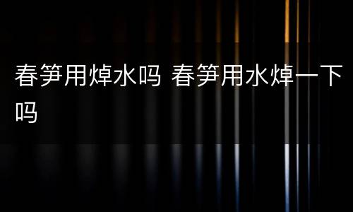 春笋用焯水吗 春笋用水焯一下吗