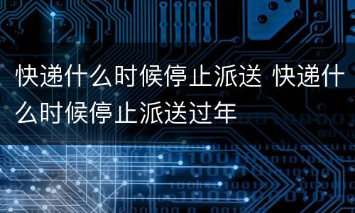 快递什么时候停止派送 快递什么时候停止派送过年