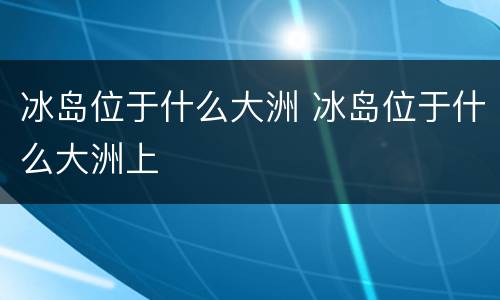冰岛位于什么大洲 冰岛位于什么大洲上
