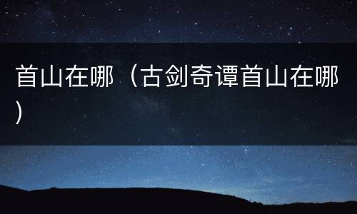 首山在哪（古剑奇谭首山在哪）
