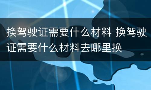 换驾驶证需要什么材料 换驾驶证需要什么材料去哪里换