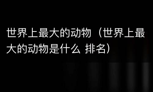 世界上最大的动物（世界上最大的动物是什么 排名）