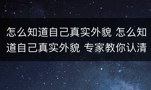 怎么知道自己真实外貌 怎么知道自己真实外貌 专家教你认清自己的颜值