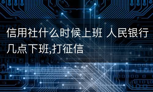 信用社什么时候上班 人民银行几点下班,打征信