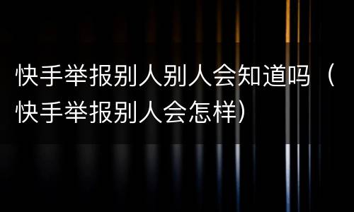 快手举报别人别人会知道吗（快手举报别人会怎样）