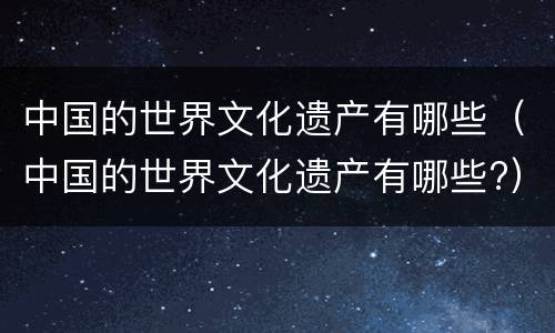 中国的世界文化遗产有哪些（中国的世界文化遗产有哪些?）