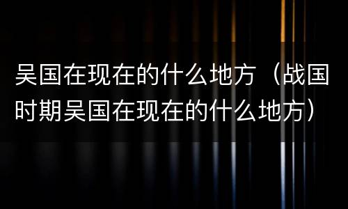 吴国在现在的什么地方（战国时期吴国在现在的什么地方）