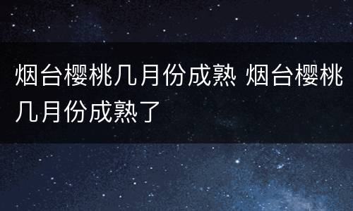 烟台樱桃几月份成熟 烟台樱桃几月份成熟了
