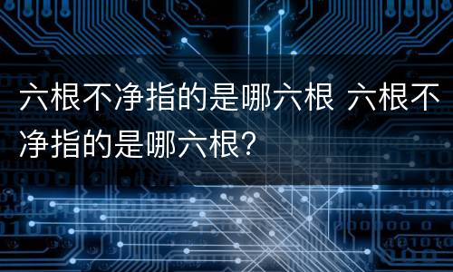 六根不净指的是哪六根 六根不净指的是哪六根?