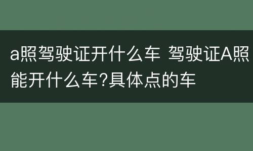 a照驾驶证开什么车 驾驶证A照能开什么车?具体点的车