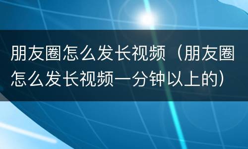 朋友圈怎么发长视频（朋友圈怎么发长视频一分钟以上的）