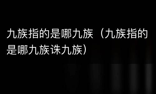 九族指的是哪九族（九族指的是哪九族诛九族）