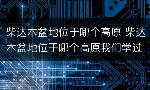 柴达木盆地位于哪个高原 柴达木盆地位于哪个高原我们学过的