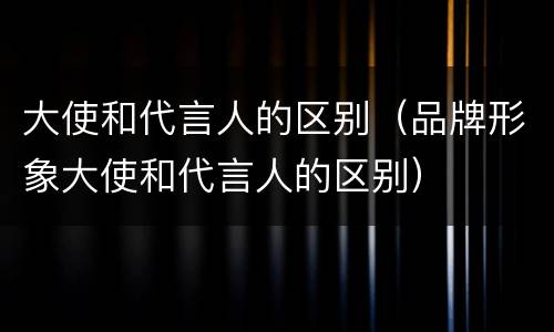 大使和代言人的区别（品牌形象大使和代言人的区别）