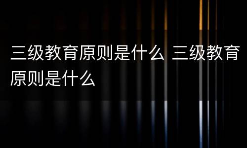 三级教育原则是什么 三级教育原则是什么