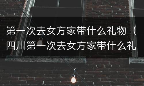 第一次去女方家带什么礼物（四川第一次去女方家带什么礼物）