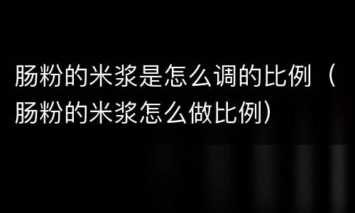 肠粉的米浆是怎么调的比例（肠粉的米浆怎么做比例）