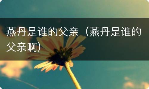 燕丹是谁的父亲（燕丹是谁的父亲啊）