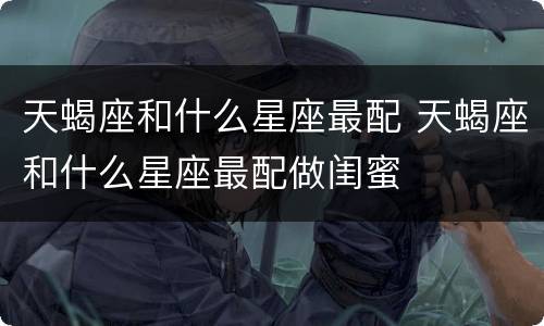 天蝎座和什么星座最配 天蝎座和什么星座最配做闺蜜