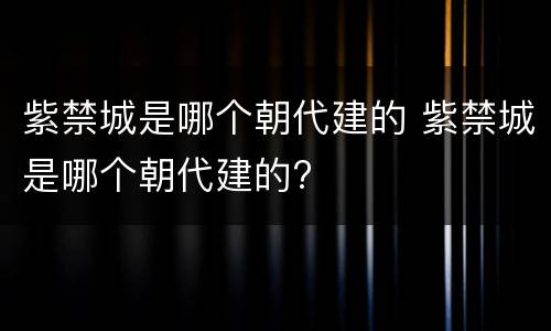 紫禁城是哪个朝代建的 紫禁城是哪个朝代建的?