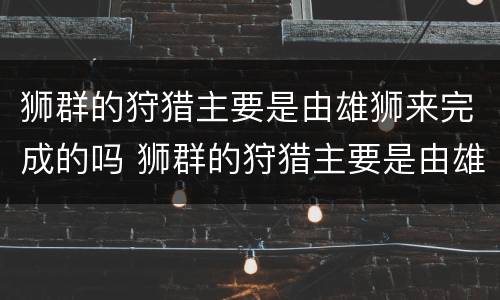 狮群的狩猎主要是由雄狮来完成的吗 狮群的狩猎主要是由雄狮来完成的吗为什么