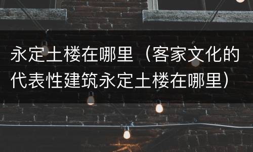 永定土楼在哪里（客家文化的代表性建筑永定土楼在哪里）