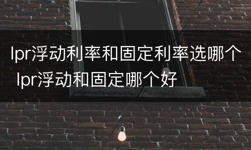 lpr浮动利率和固定利率选哪个 lpr浮动和固定哪个好