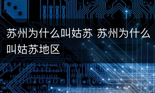 苏州为什么叫姑苏 苏州为什么叫姑苏地区