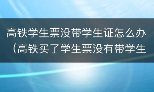 高铁学生票没带学生证怎么办（高铁买了学生票没有带学生证怎么办）