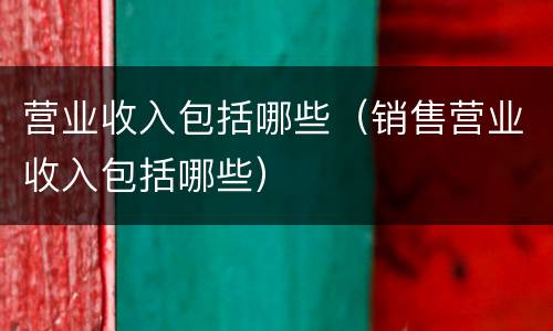 营业收入包括哪些（销售营业收入包括哪些）
