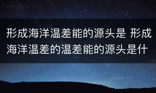 形成海洋温差能的源头是 形成海洋温差的温差能的源头是什么