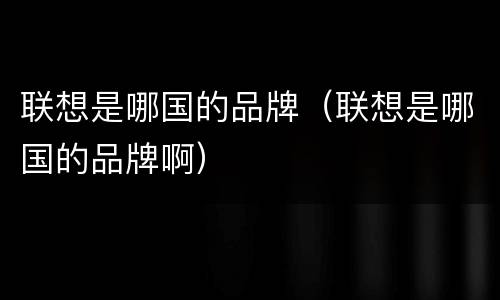 联想是哪国的品牌（联想是哪国的品牌啊）