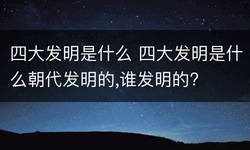 四大发明是什么 四大发明是什么朝代发明的,谁发明的?