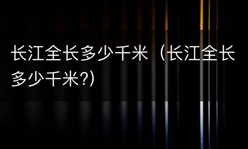 长江全长多少千米（长江全长多少千米?）