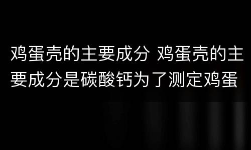 鸡蛋壳的主要成分 鸡蛋壳的主要成分是碳酸钙为了测定鸡蛋壳中