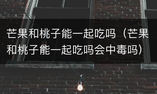 芒果和桃子能一起吃吗（芒果和桃子能一起吃吗会中毒吗）