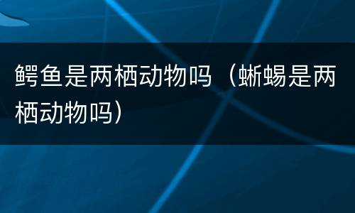 鳄鱼是两栖动物吗（蜥蜴是两栖动物吗）