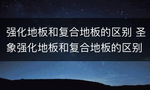 强化地板和复合地板的区别 圣象强化地板和复合地板的区别