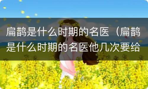 扁鹊是什么时期的名医（扁鹊是什么时期的名医他几次要给谁治病）