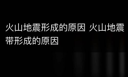 火山地震形成的原因 火山地震带形成的原因