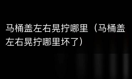 马桶盖左右晃拧哪里（马桶盖左右晃拧哪里坏了）