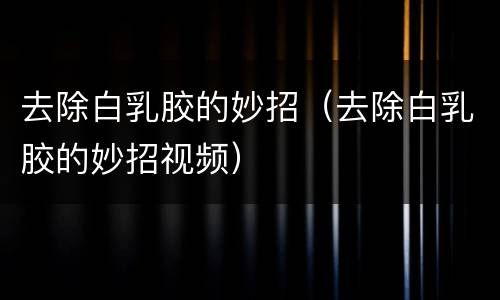 去除白乳胶的妙招（去除白乳胶的妙招视频）