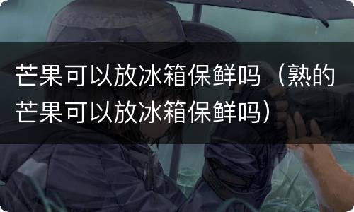 芒果可以放冰箱保鲜吗（熟的芒果可以放冰箱保鲜吗）