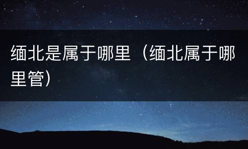 缅北是属于哪里（缅北属于哪里管）