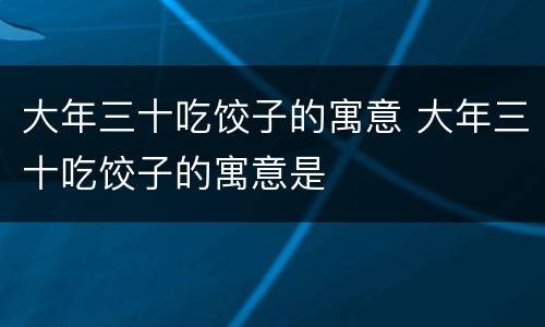 大年三十吃饺子的寓意 大年三十吃饺子的寓意是