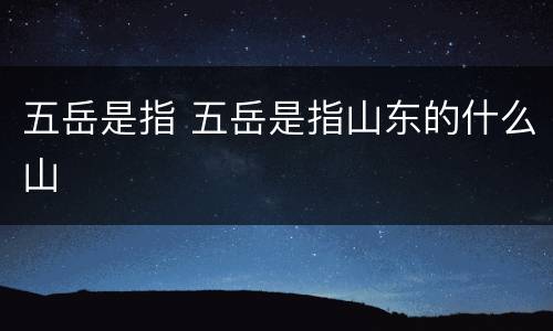 五岳是指 五岳是指山东的什么山