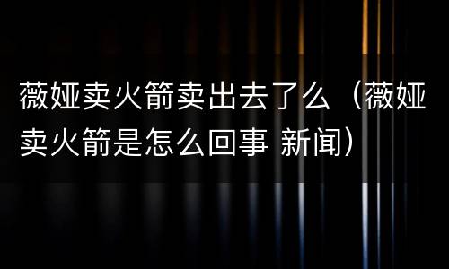 薇娅卖火箭卖出去了么（薇娅卖火箭是怎么回事 新闻）