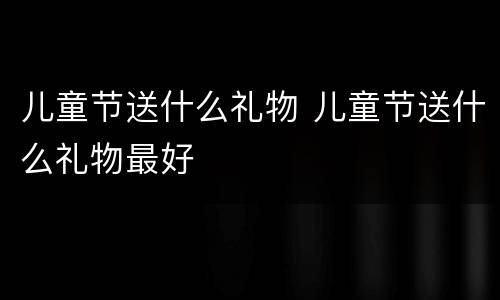 儿童节送什么礼物 儿童节送什么礼物最好