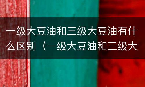 一级大豆油和三级大豆油有什么区别（一级大豆油和三级大豆油有什么区别哪个好）